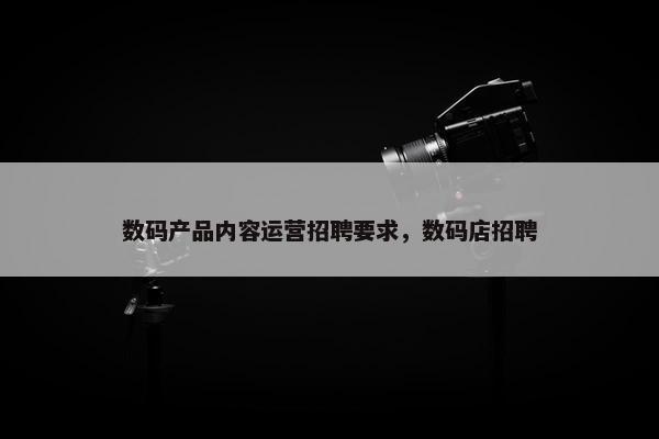 数码产品内容运营招聘要求，数码店招聘