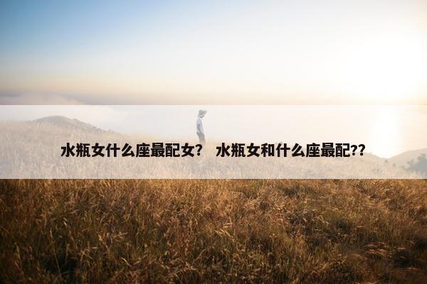 水瓶女什么座最配女？ 水瓶女和什么座最配?？