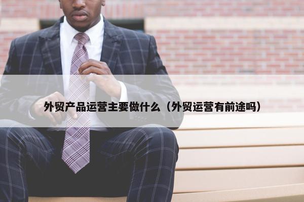 外贸产品运营主要做什么（外贸运营有前途吗）