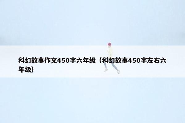 科幻故事作文450字六年级（科幻故事450字左右六年级）