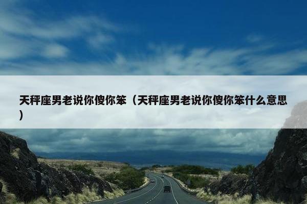 天秤座男老说你傻你笨（天秤座男老说你傻你笨什么意思）