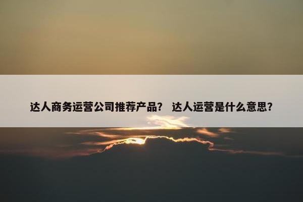 达人商务运营公司推荐产品？ 达人运营是什么意思？