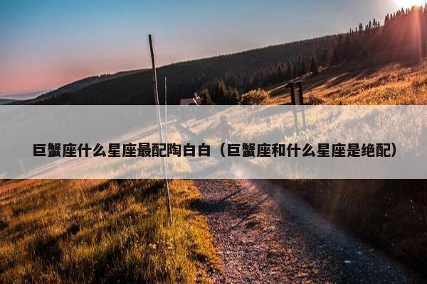 巨蟹座什么星座最配陶白白（巨蟹座和什么星座是绝配）