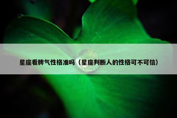 星座看脾气性格准吗（星座判断人的性格可不可信）