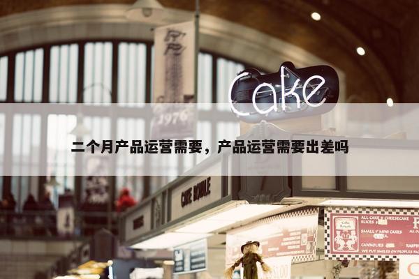二个月产品运营需要，产品运营需要出差吗