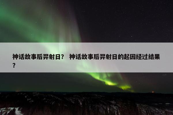 神话故事后羿射日？ 神话故事后羿射日的起因经过结果？