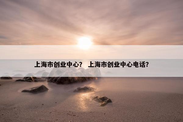 上海市创业中心？ 上海市创业中心电话？