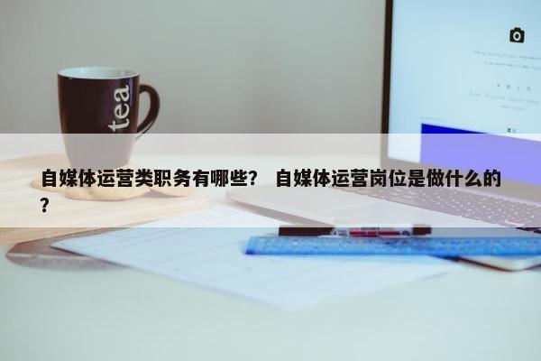 自媒体运营类职务有哪些？ 自媒体运营岗位是做什么的？