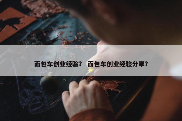 面包车创业经验？ 面包车创业经验分享？