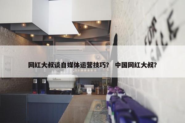 网红大叔谈自媒体运营技巧？ 中国网红大叔？