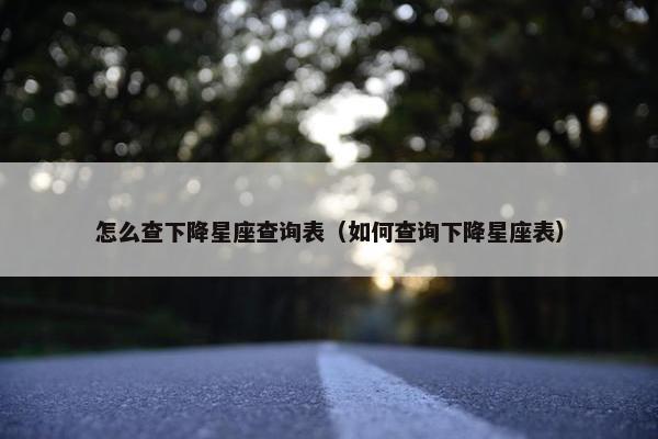 怎么查下降星座查询表（如何查询下降星座表）