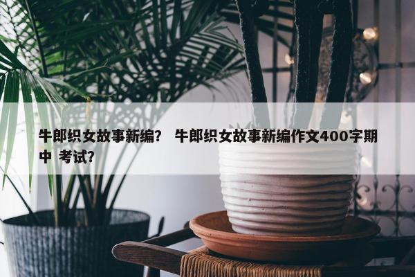 牛郎织女故事新编？ 牛郎织女故事新编作文400字期中 考试？