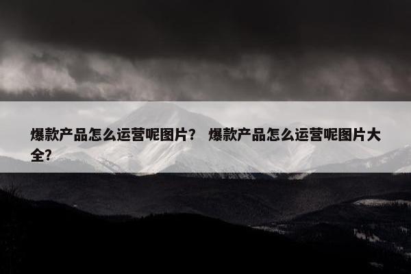 爆款产品怎么运营呢图片？ 爆款产品怎么运营呢图片大全？