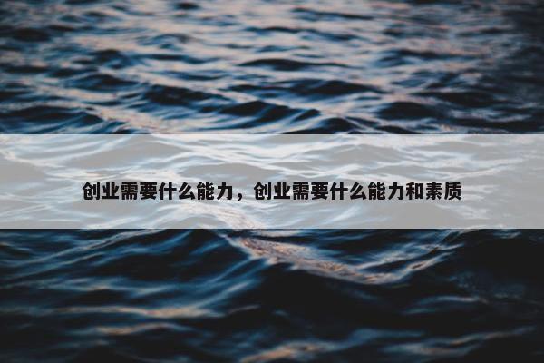 创业需要什么能力，创业需要什么能力和素质