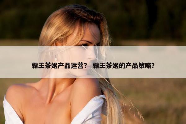 霸王茶姬产品运营？ 霸王茶姬的产品策略？