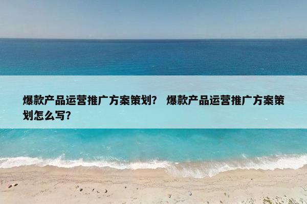 爆款产品运营推广方案策划？ 爆款产品运营推广方案策划怎么写？