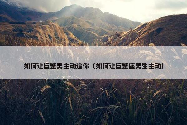如何让巨蟹男主动追你（如何让巨蟹座男生主动）