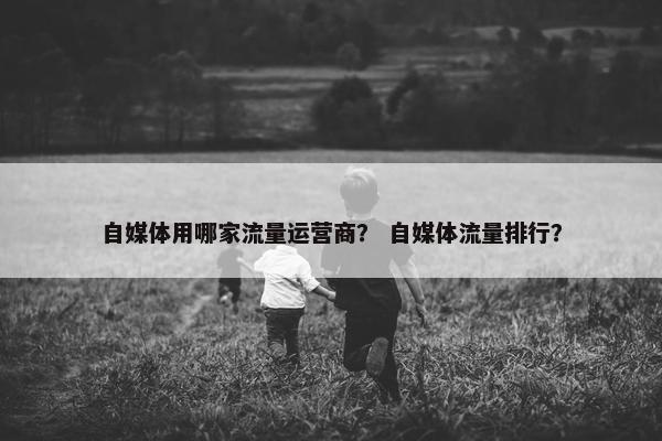 自媒体用哪家流量运营商？ 自媒体流量排行？