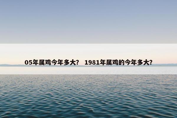 05年属鸡今年多大？ 1981年属鸡的今年多大？