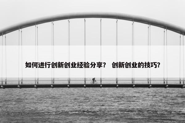 如何进行创新创业经验分享？ 创新创业的技巧？