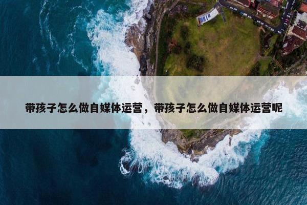 带孩子怎么做自媒体运营，带孩子怎么做自媒体运营呢