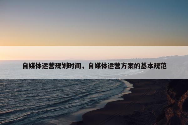 自媒体运营规划时间，自媒体运营方案的基本规范