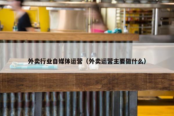 外卖行业自媒体运营（外卖运营主要做什么）