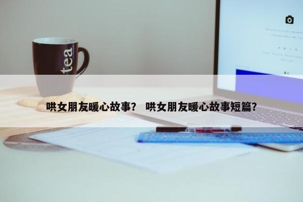 哄女朋友暖心故事？ 哄女朋友暖心故事短篇？