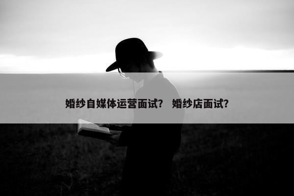 婚纱自媒体运营面试？ 婚纱店面试？