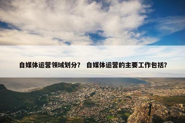 自媒体运营领域划分？ 自媒体运营的主要工作包括？