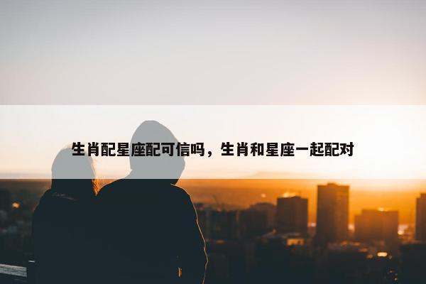 生肖配星座配可信吗，生肖和星座一起配对