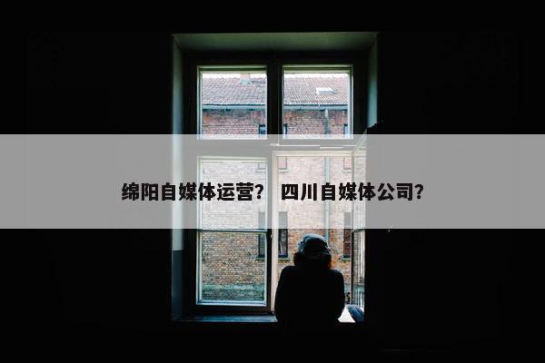 绵阳自媒体运营？ 四川自媒体公司？