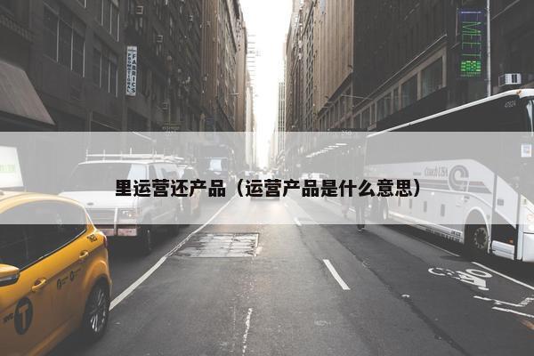 里运营还产品（运营产品是什么意思）