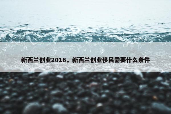新西兰创业2016，新西兰创业移民需要什么条件
