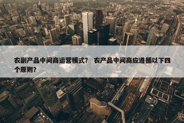 农副产品中间商运营模式？ 农产品中间商应遵循以下四个原则？