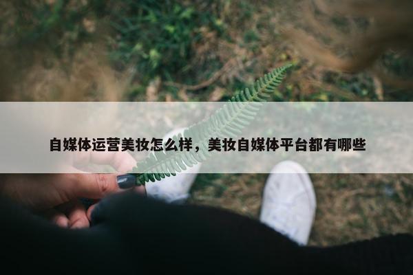 自媒体运营美妆怎么样，美妆自媒体平台都有哪些