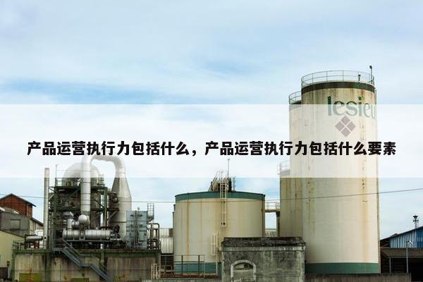 产品运营执行力包括什么，产品运营执行力包括什么要素