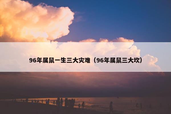 96年属鼠一生三大灾难（96年属鼠三大坎）