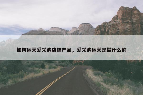 如何运营爱采购店铺产品，爱采购运营是做什么的