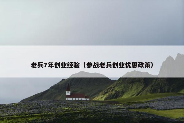 老兵7年创业经验（参战老兵创业优惠政策）