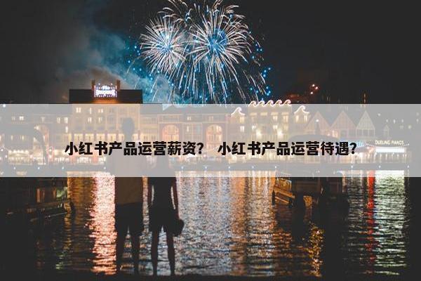 小红书产品运营薪资？ 小红书产品运营待遇？