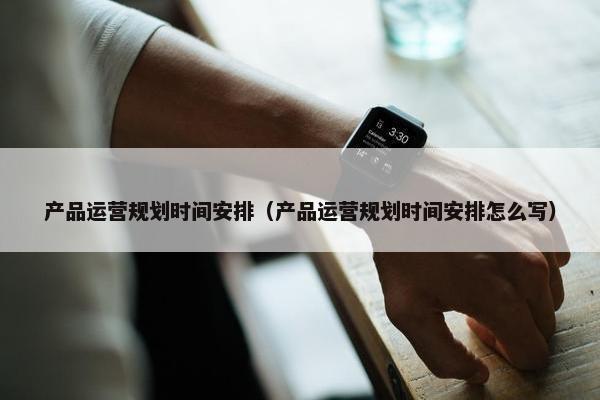 产品运营规划时间安排（产品运营规划时间安排怎么写）