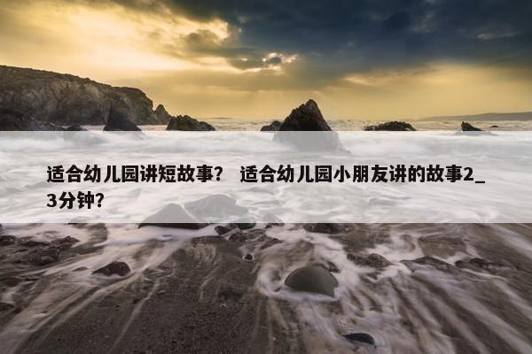 适合幼儿园讲短故事？ 适合幼儿园小朋友讲的故事2_3分钟？