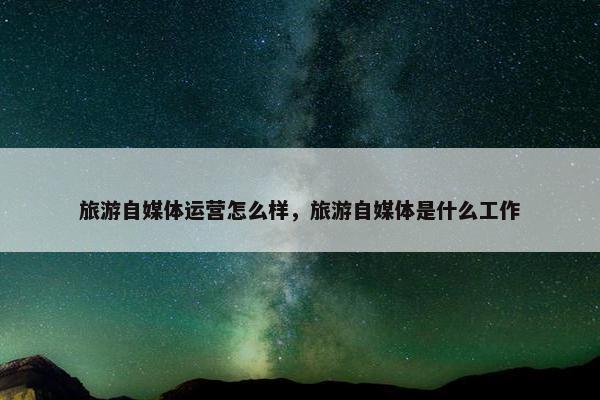 旅游自媒体运营怎么样，旅游自媒体是什么工作