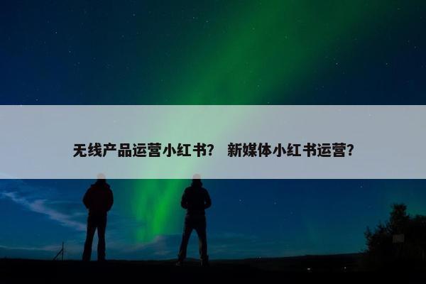 无线产品运营小红书？ 新媒体小红书运营？