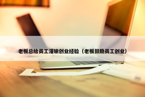 老板总给员工灌输创业经验（老板鼓励员工创业）