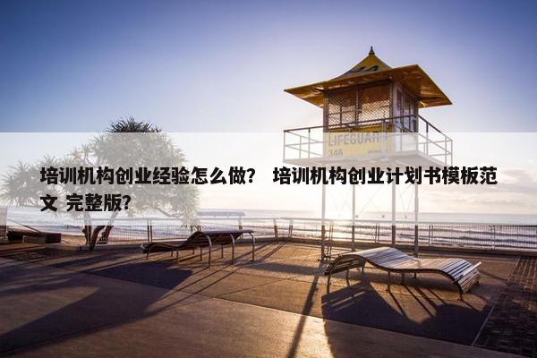 培训机构创业经验怎么做？ 培训机构创业计划书模板范文 完整版？