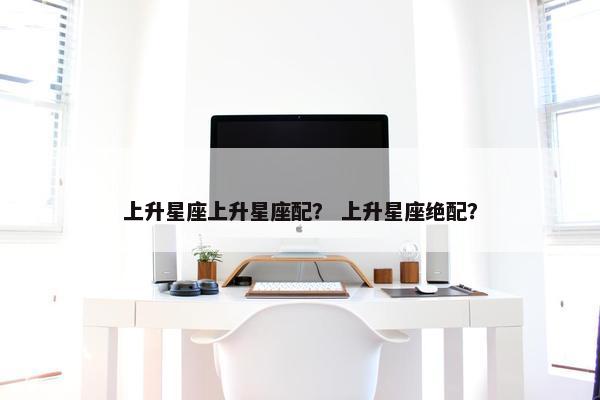 上升星座上升星座配？ 上升星座绝配？