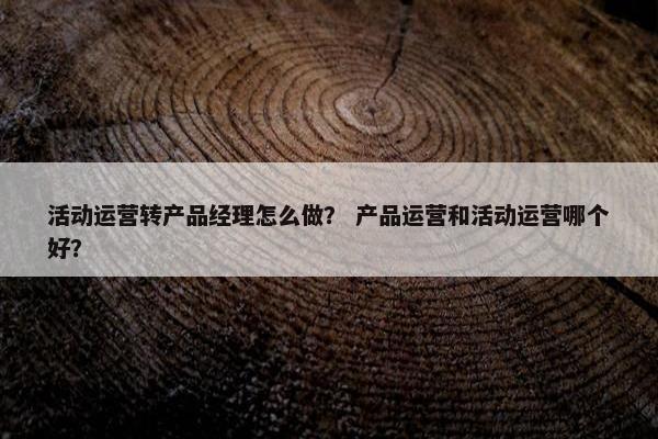 活动运营转产品经理怎么做？ 产品运营和活动运营哪个好？