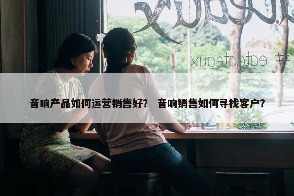 音响产品如何运营销售好？ 音响销售如何寻找客户？
